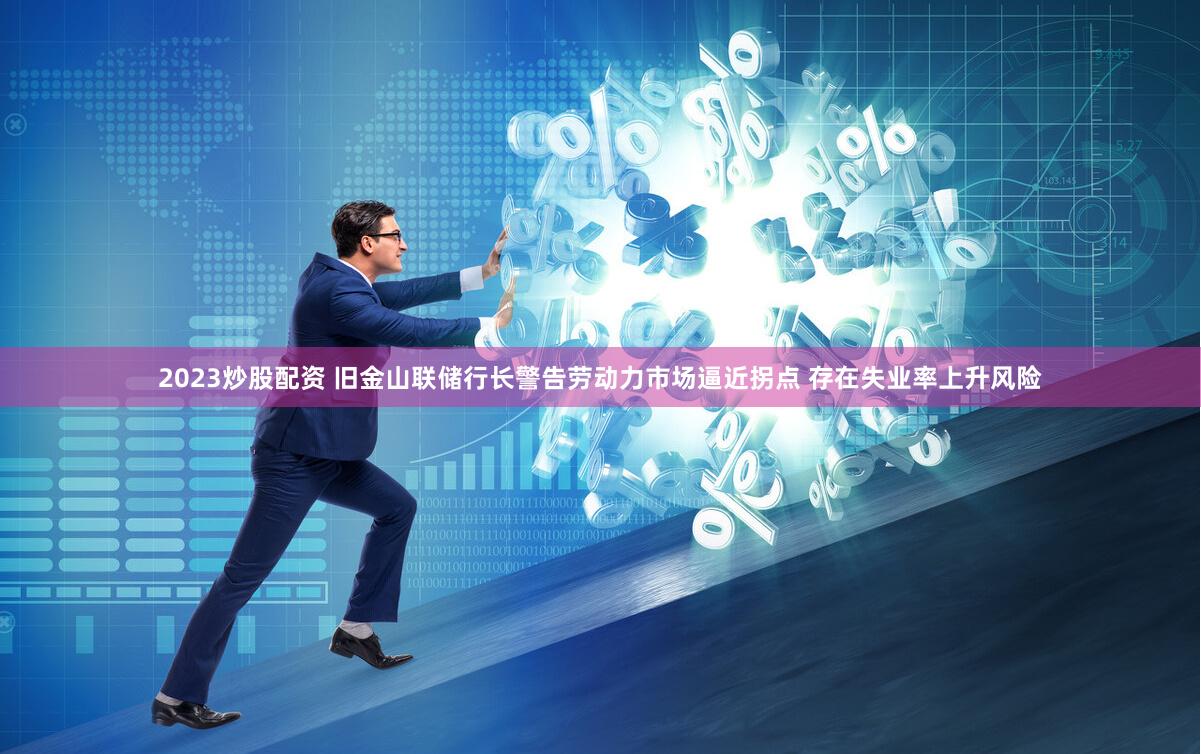 2023炒股配资 旧金山联储行长警告劳动力市场逼近拐点 存在失业率上升风险