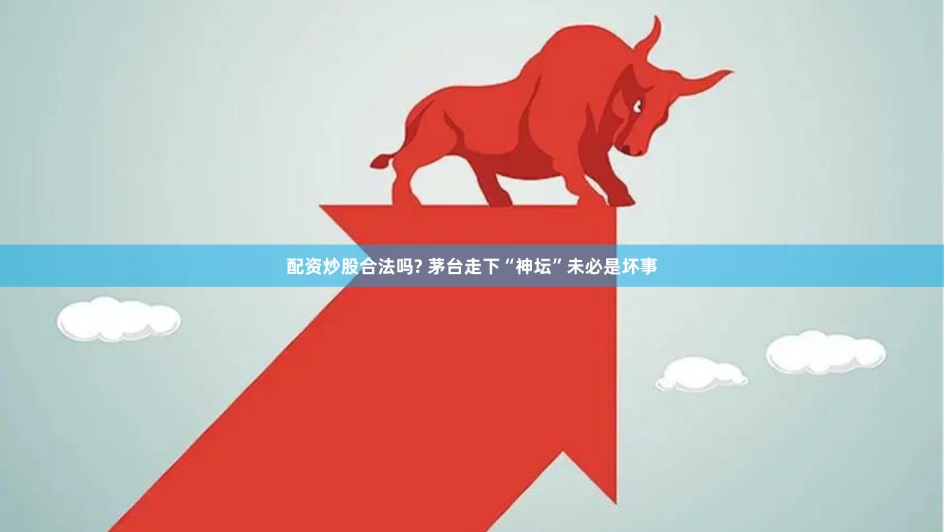 配资炒股合法吗? 茅台走下“神坛”未必是坏事