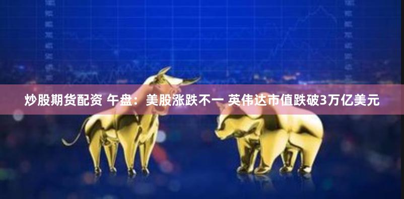 炒股期货配资 午盘：美股涨跌不一 英伟达市值跌破3万亿美元