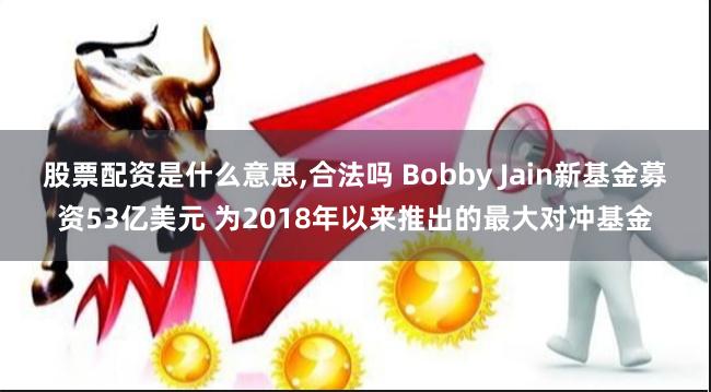 股票配资是什么意思,合法吗 Bobby Jain新基金募资53亿美元 为2018年以来推出的最大对冲基金