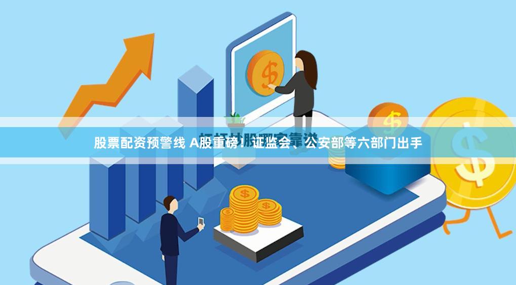 股票配资预警线 A股重磅！证监会、公安部等六部门出手