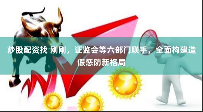 炒股配资找 刚刚，证监会等六部门联手，全面构建造假惩防新格局