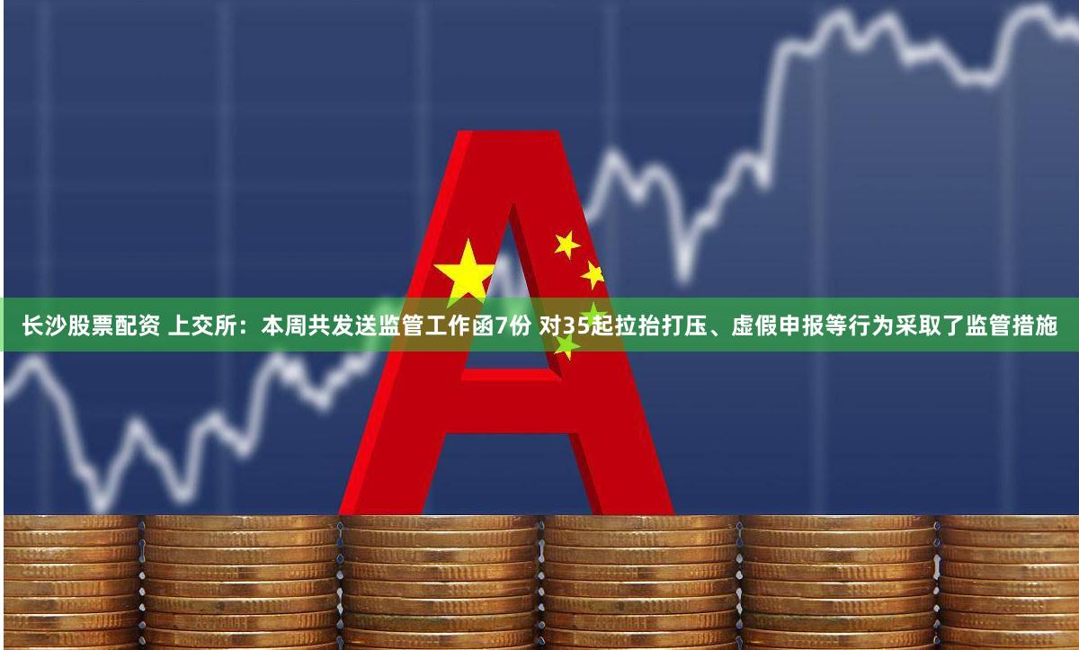 长沙股票配资 上交所：本周共发送监管工作函7份 对35起拉抬打压、虚假申报等行为采取了监管措施