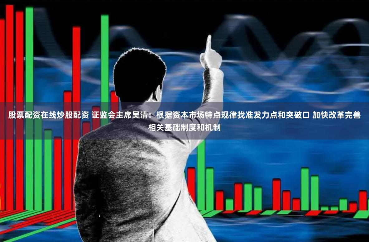 股票配资在线炒股配资 证监会主席吴清：根据资本市场特点规律找准发力点和突破口 加快改革完善相关基础制度和机制