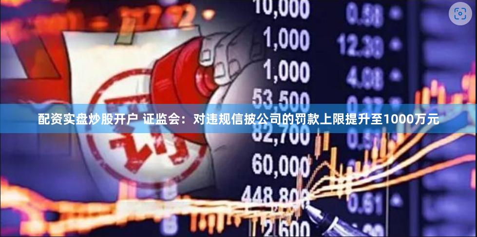 配资实盘炒股开户 证监会：对违规信披公司的罚款上限提升至1000万元
