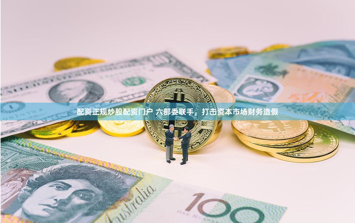 配资正规炒股配资门户 六部委联手，打击资本市场财务造假