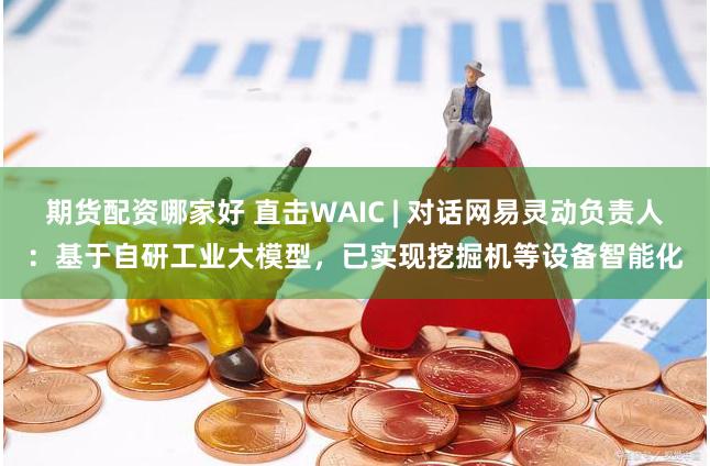期货配资哪家好 直击WAIC | 对话网易灵动负责人：基于自研工业大模型，已实现挖掘机等设备智能化