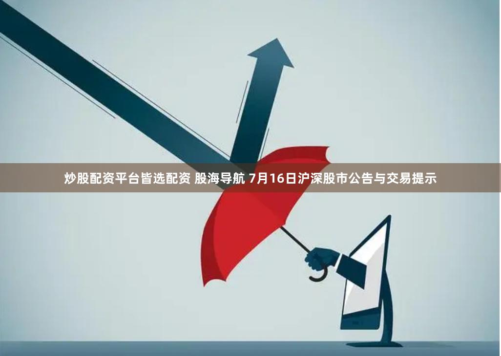 炒股配资平台皆选配资 股海导航 7月16日沪深股市公告与交易提示