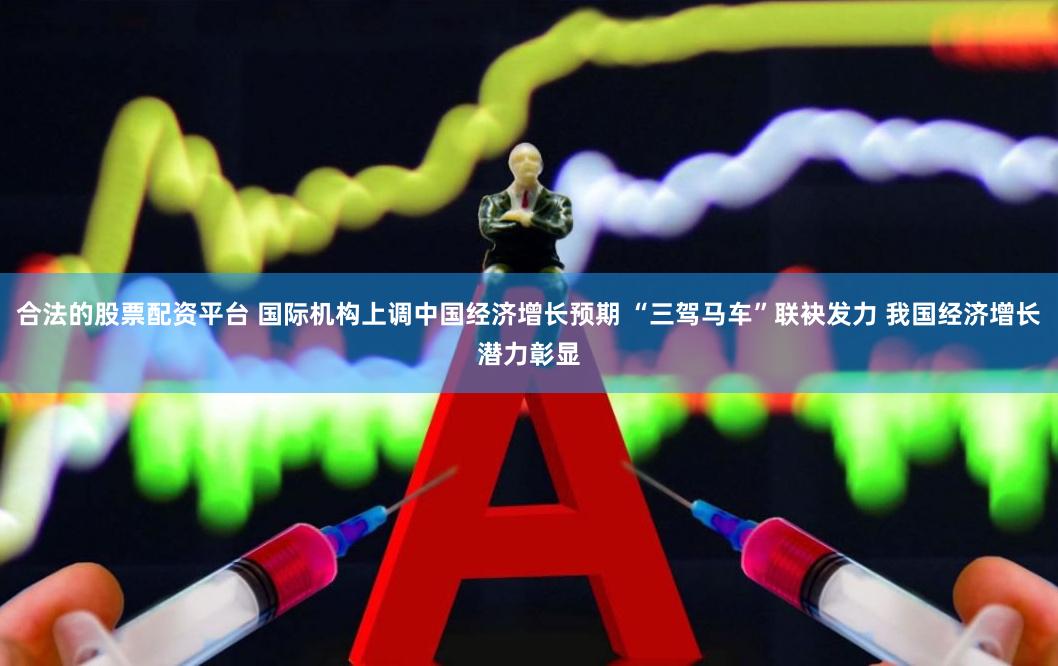 合法的股票配资平台 国际机构上调中国经济增长预期 “三驾马车”联袂发力 我国经济增长潜力彰显