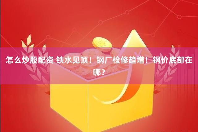 怎么炒股配资 铁水见顶！钢厂检修趋增！钢价底部在哪？