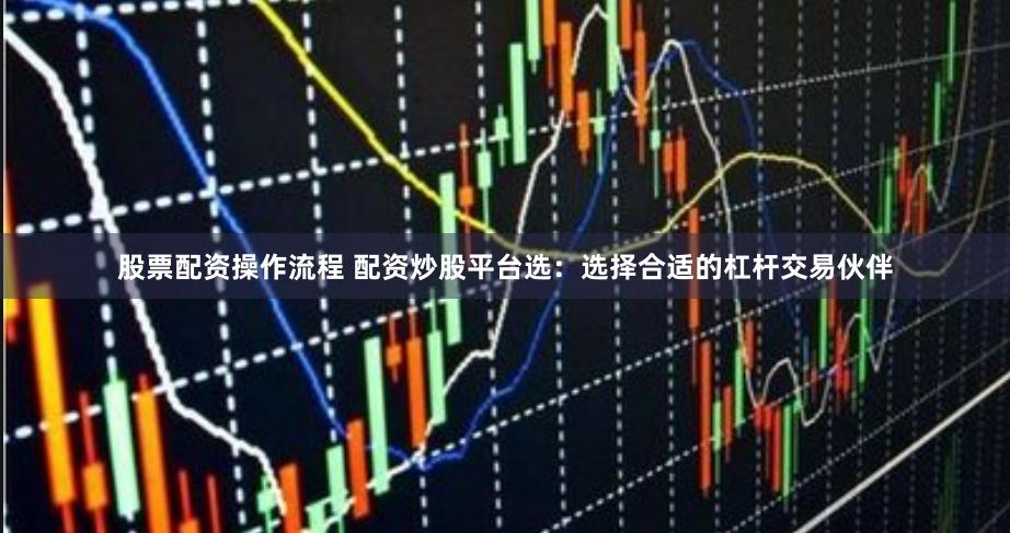 股票配资操作流程 配资炒股平台选：选择合适的杠杆交易伙伴