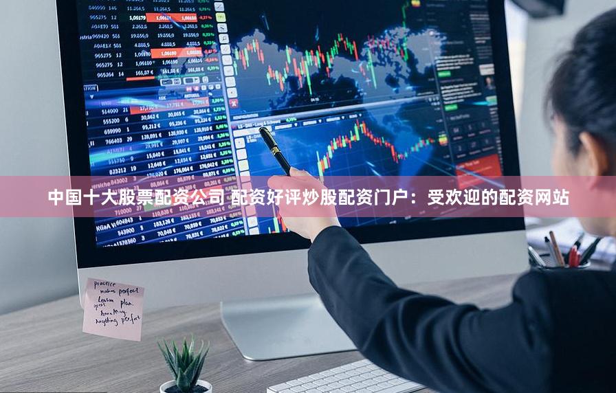 中国十大股票配资公司 配资好评炒股配资门户：受欢迎的配资网站