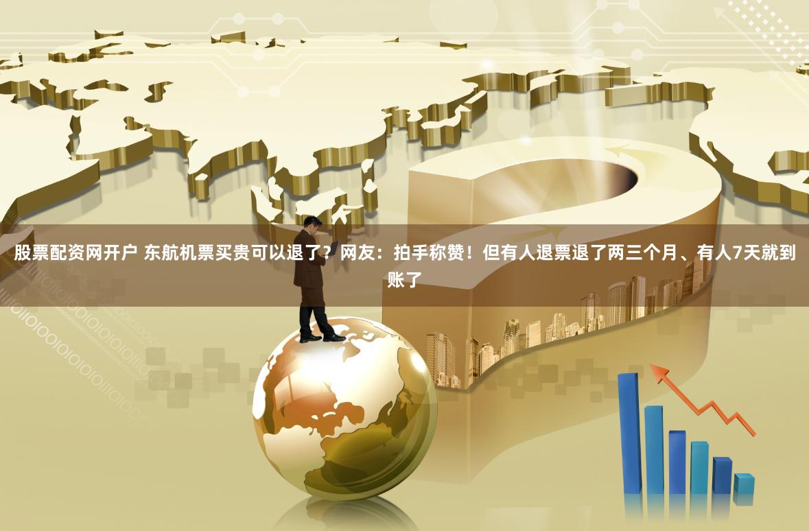 股票配资网开户 东航机票买贵可以退了？网友：拍手称赞！但有人退票退了两三个月、有人7天就到账了