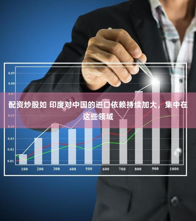配资炒股如 印度对中国的进口依赖持续加大，集中在这些领域