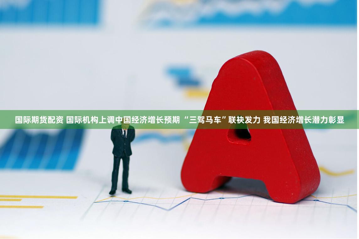 国际期货配资 国际机构上调中国经济增长预期 “三驾马车”联袂发力 我国经济增长潜力彰显