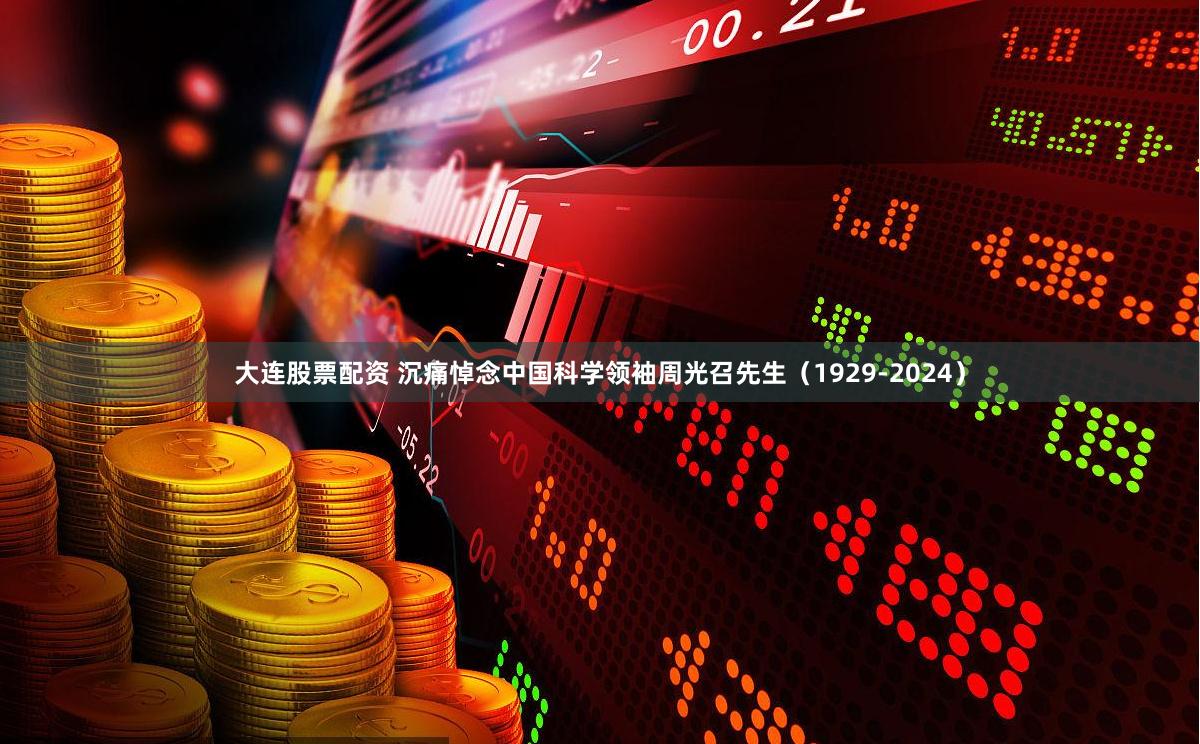 大连股票配资 沉痛悼念中国科学领袖周光召先生（1929-2024）