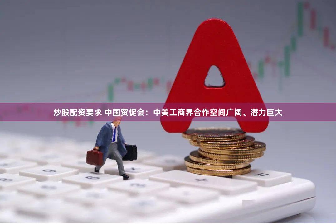 炒股配资要求 中国贸促会：中美工商界合作空间广阔、潜力巨大