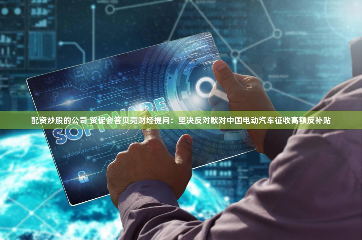配资炒股的公司 贸促会答贝壳财经提问：坚决反对欧对中国电动汽车征收高额反补贴