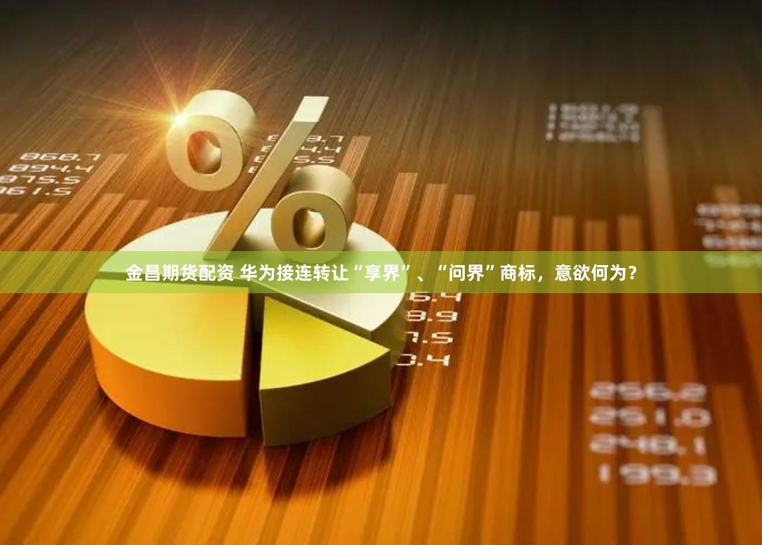 金昌期货配资 华为接连转让“享界”、“问界”商标，意欲何为？