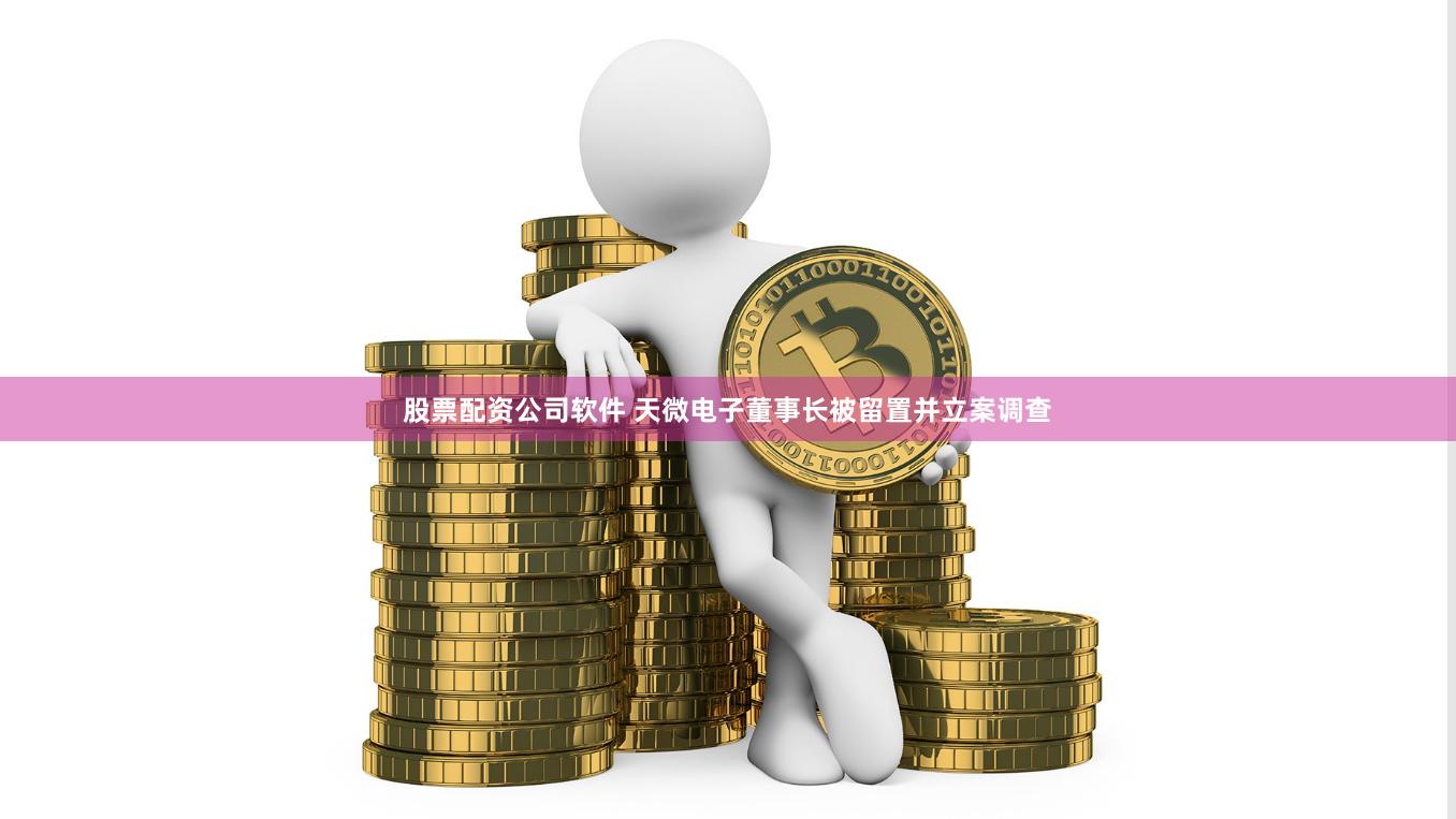 股票配资公司软件 天微电子董事长被留置并立案调查