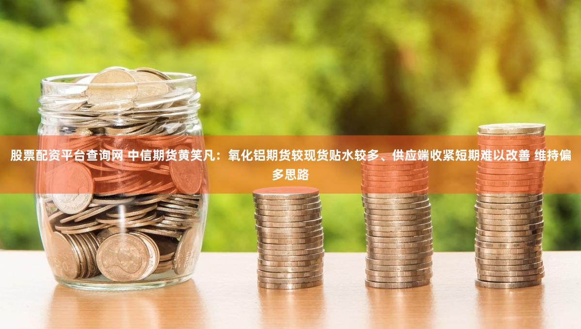 股票配资平台查询网 中信期货黄笑凡：氧化铝期货较现货贴水较多、供应端收紧短期难以改善 维持偏多思路