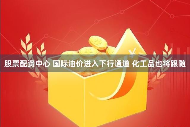 股票配资中心 国际油价进入下行通道 化工品也将跟随