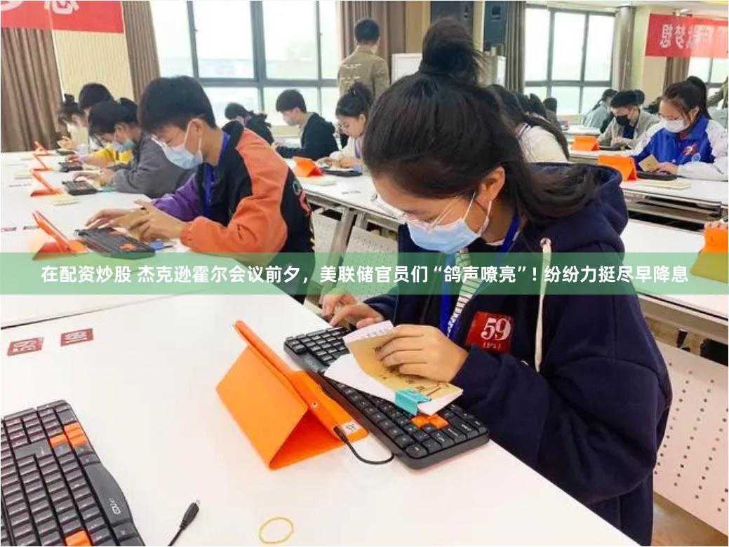 在配资炒股 杰克逊霍尔会议前夕，美联储官员们“鸽声嘹亮”! 纷纷力挺尽早降息