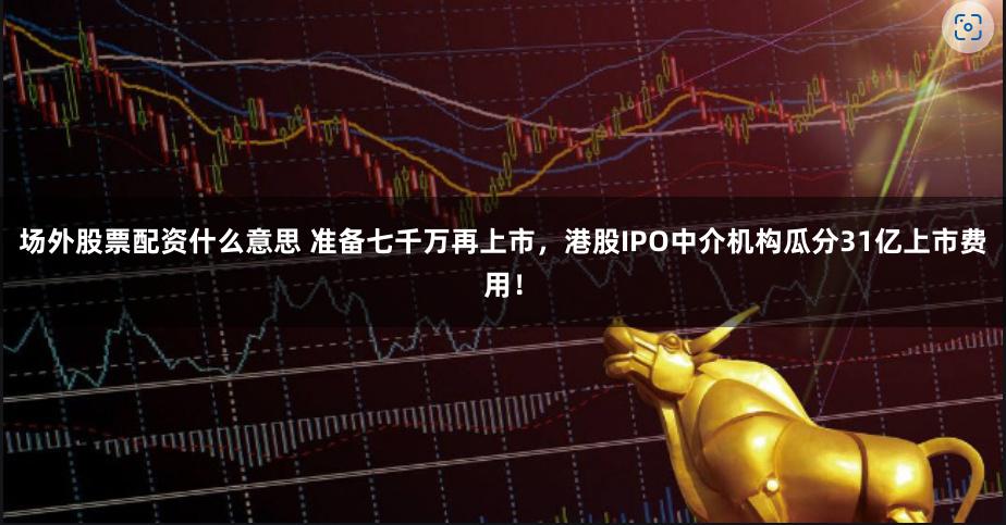 场外股票配资什么意思 准备七千万再上市，港股IPO中介机构瓜分31亿上市费用！