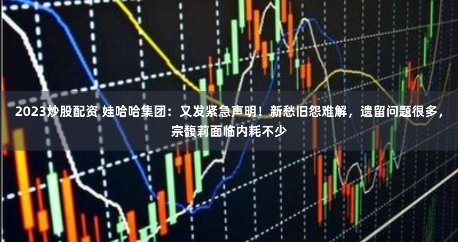 2023炒股配资 娃哈哈集团：又发紧急声明！新愁旧怨难解，遗留问题很多，宗馥莉面临内耗不少