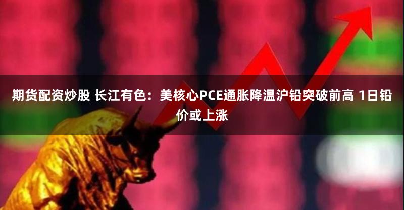 期货配资炒股 长江有色：美核心PCE通胀降温沪铅突破前高 1日铅价或上涨