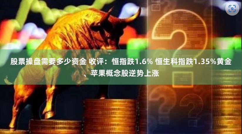 股票操盘需要多少资金 收评：恒指跌1.6% 恒生科指跌1.35%黄金、苹果概念股逆势上涨