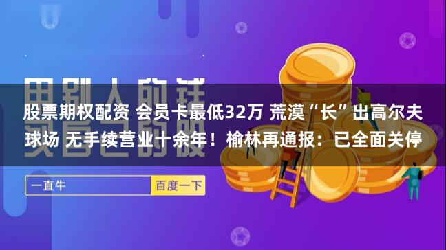 股票期权配资 会员卡最低32万 荒漠“长”出高尔夫球场 无手续营业十余年！榆林再通报：已全面关停