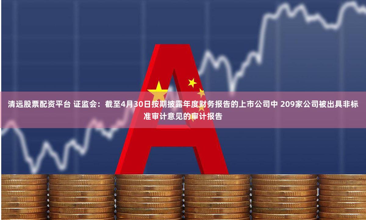 清远股票配资平台 证监会：截至4月30日按期披露年度财务报告的上市公司中 209家公司被出具非标准审计意见的审计报告