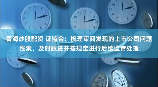 青海炒股配资 证监会：梳理审阅发现的上市公司问题线索，及时跟进并按规定进行后续监管处理