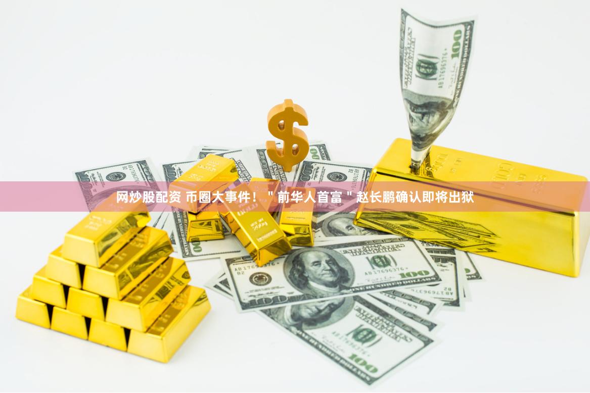 网炒股配资 币圈大事件！＂前华人首富＂赵长鹏确认即将出狱