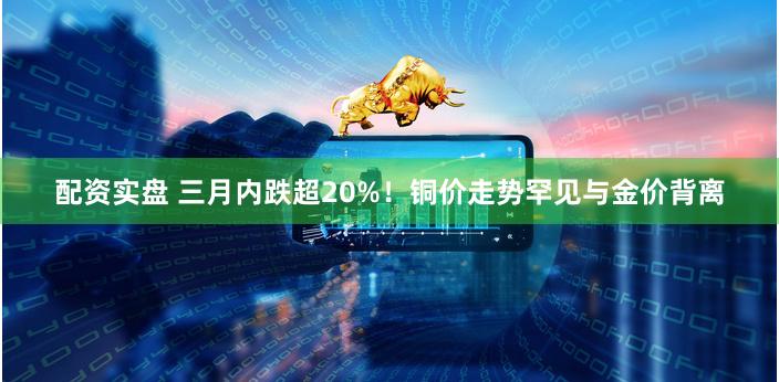 配资实盘 三月内跌超20%！铜价走势罕见与金价背离