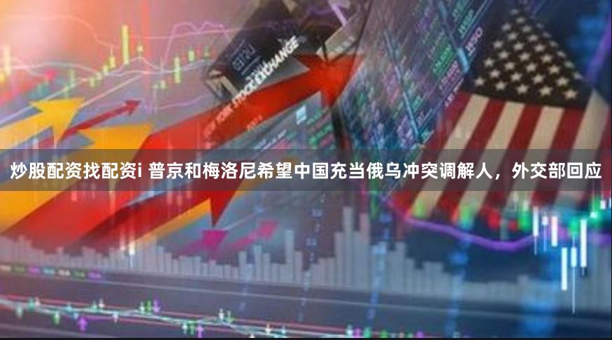 炒股配资找配资i 普京和梅洛尼希望中国充当俄乌冲突调解人，外交部回应