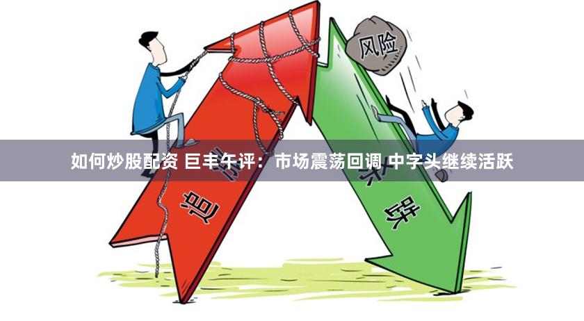 如何炒股配资 巨丰午评：市场震荡回调 中字头继续活跃