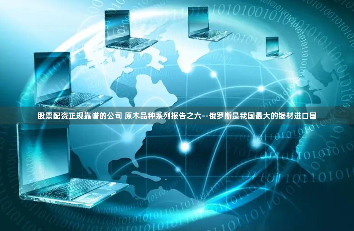 股票配资正规靠谱的公司 原木品种系列报告之六--俄罗斯是我国最大的锯材进口国