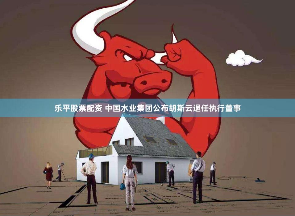 乐平股票配资 中国水业集团公布胡斯云退任执行董事