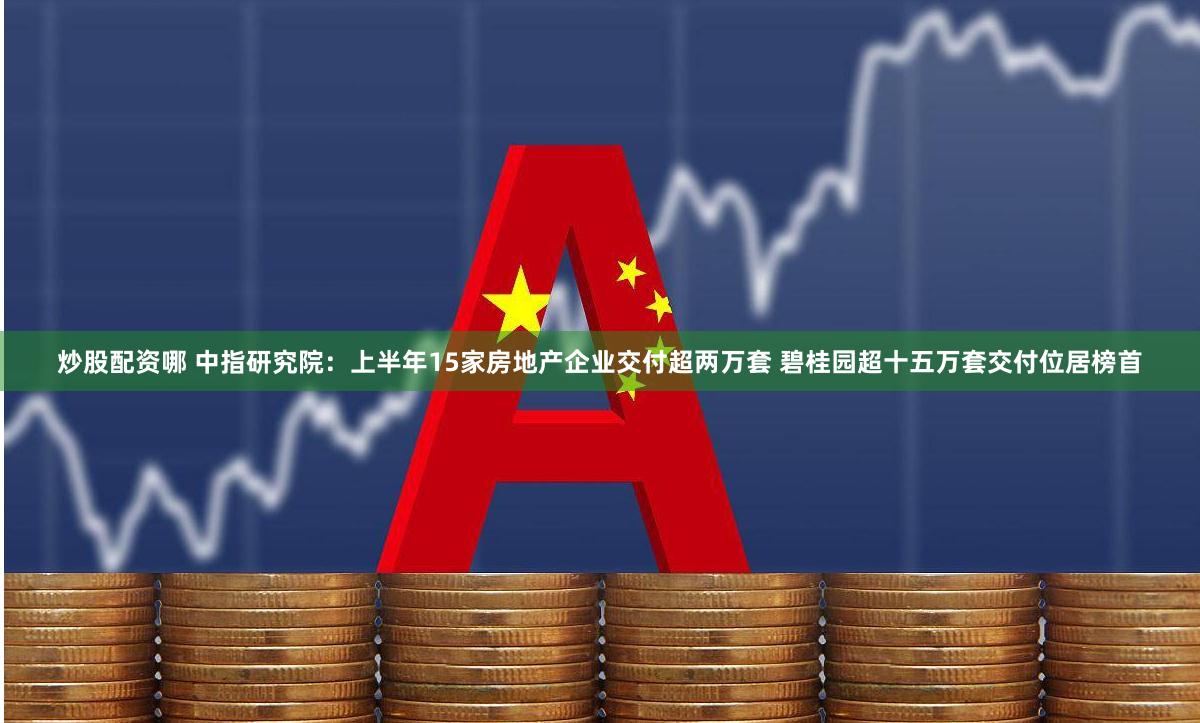 炒股配资哪 中指研究院：上半年15家房地产企业交付超两万套 碧桂园超十五万套交付位居榜首