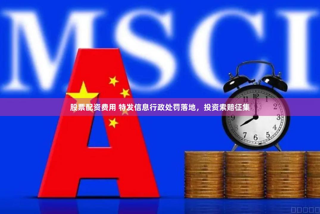 股票配资费用 特发信息行政处罚落地，投资索赔征集