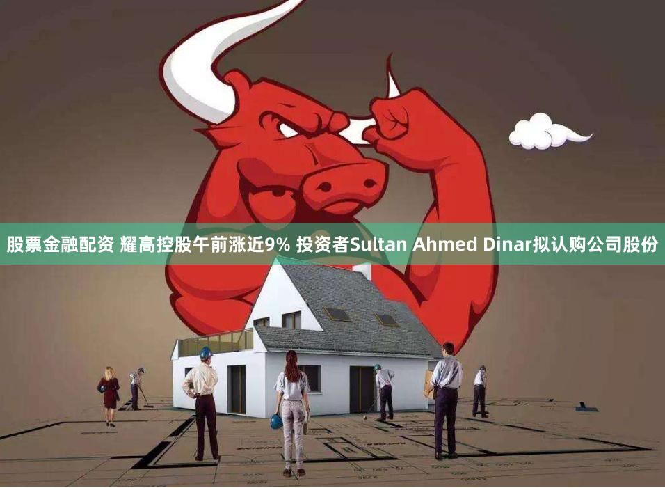 股票金融配资 耀高控股午前涨近9% 投资者Sultan Ahmed Dinar拟认购公司股份