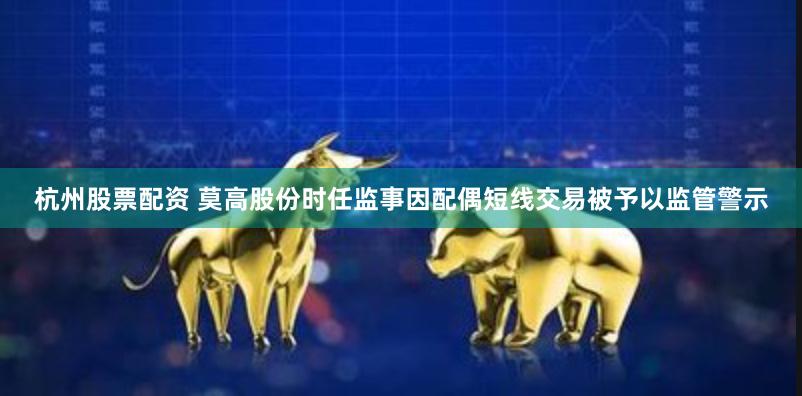 杭州股票配资 莫高股份时任监事因配偶短线交易被予以监管警示