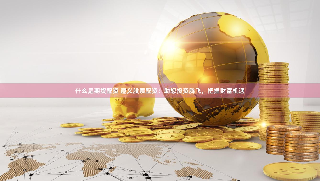什么是期货配资 遵义股票配资：助您投资腾飞，把握财富机遇
