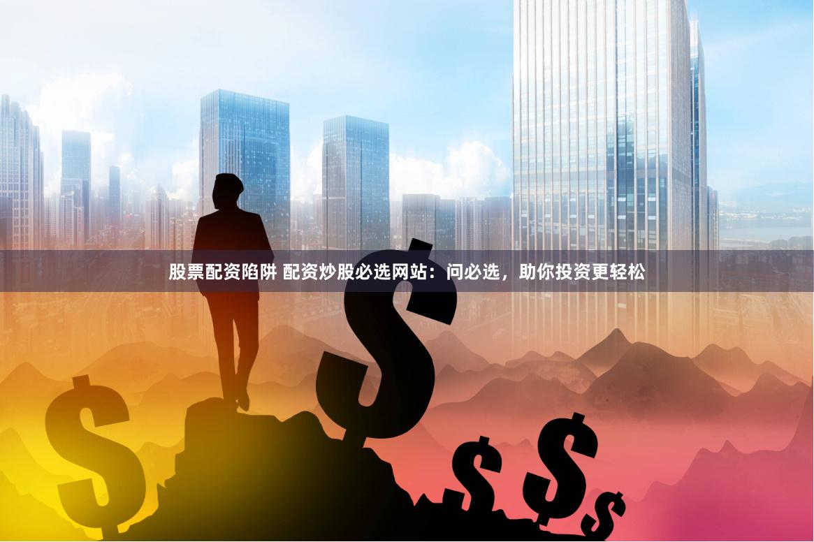 股票配资陷阱 配资炒股必选网站：问必选，助你投资更轻松