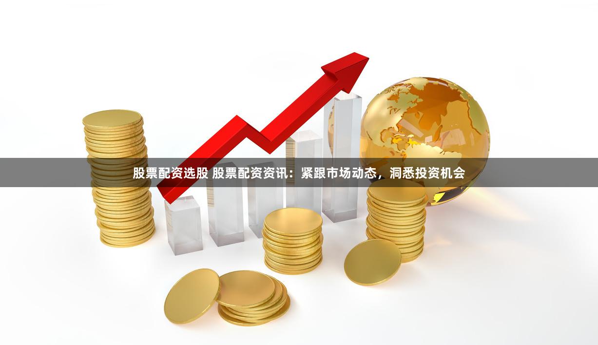 股票配资选股 股票配资资讯：紧跟市场动态，洞悉投资机会