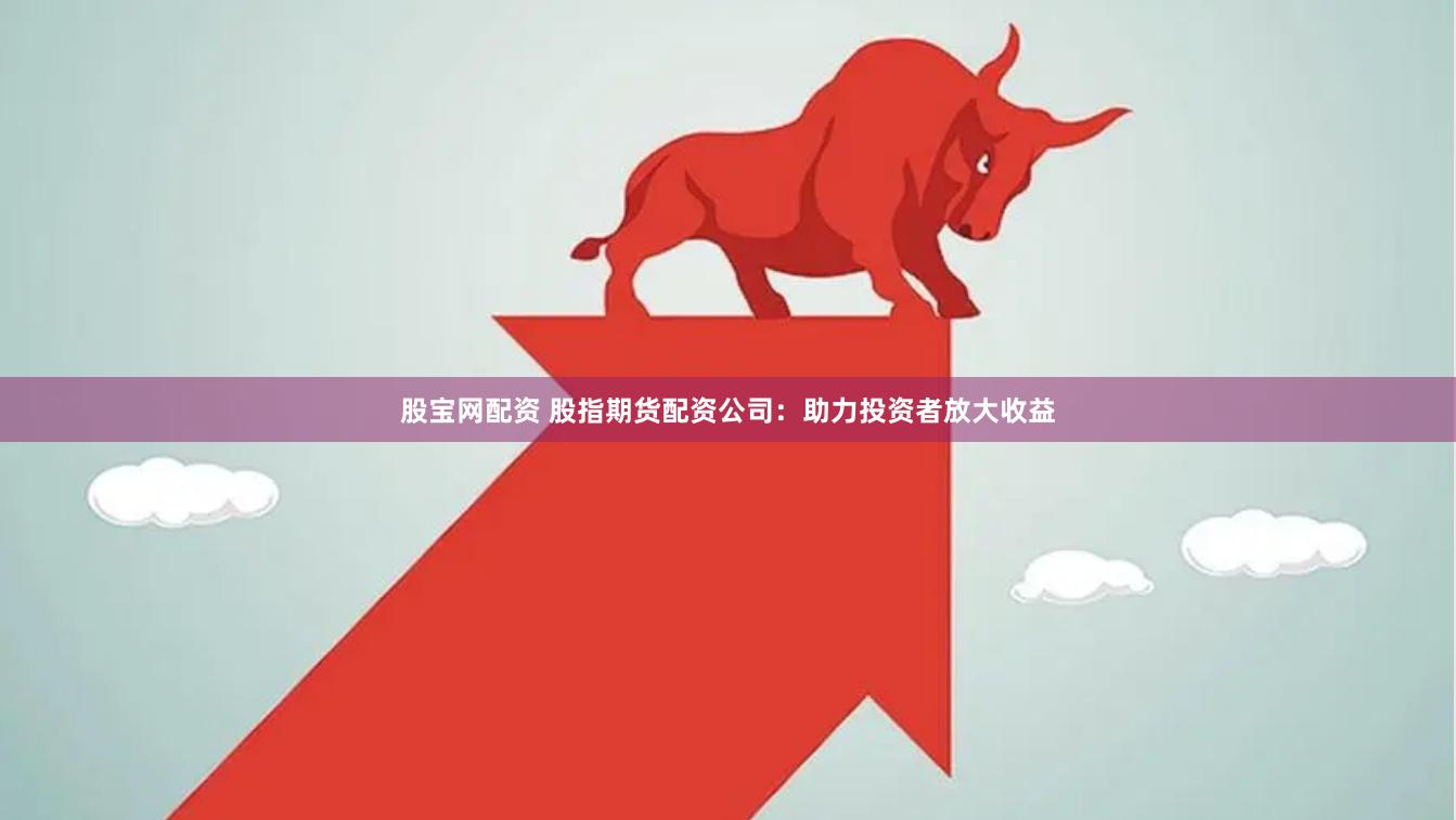 股宝网配资 股指期货配资公司：助力投资者放大收益