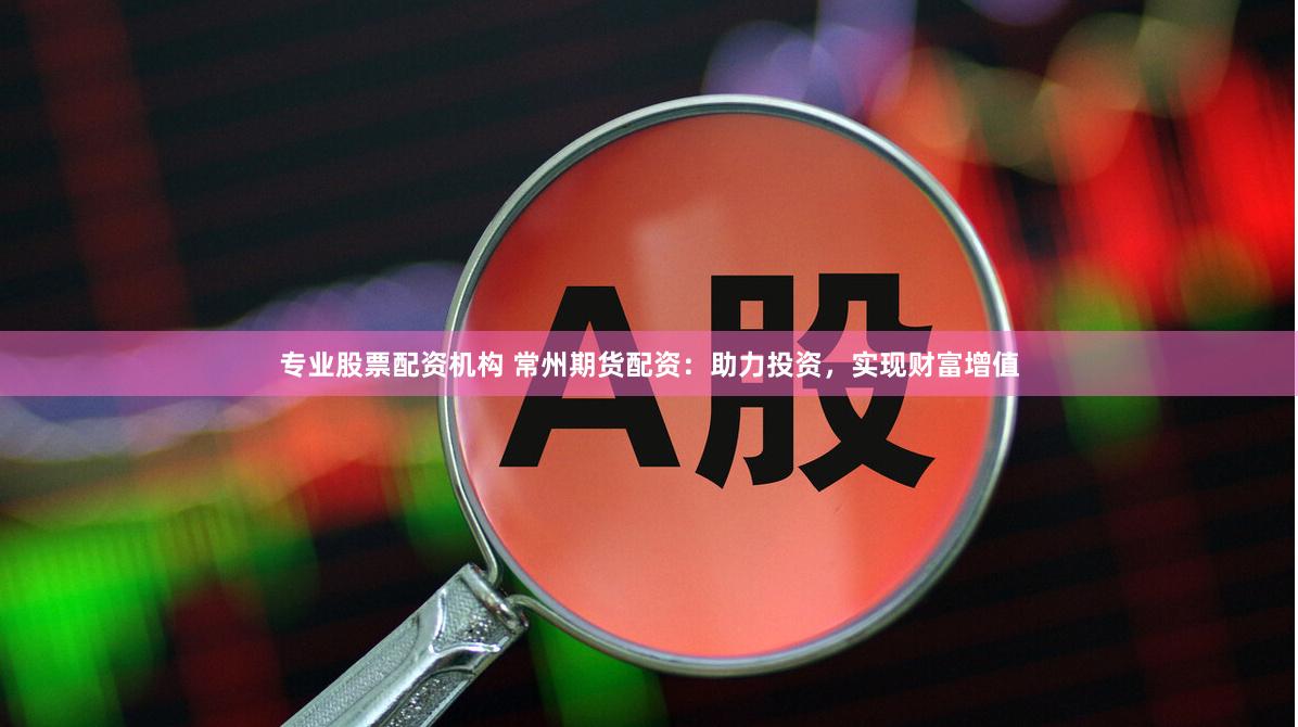专业股票配资机构 常州期货配资：助力投资，实现财富增值