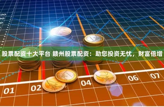 股票配资十大平台 赣州股票配资：助您投资无忧，财富倍增